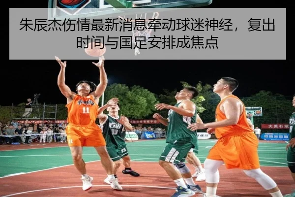朱辰杰伤情最新消息牵动球迷神经，复出时间与国足安排成焦点